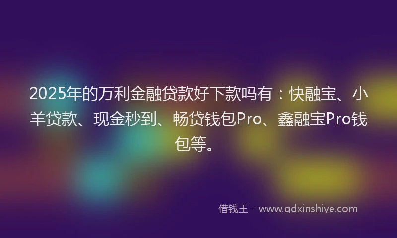 2025年的万利金融贷款好下款吗有：快融宝、小羊贷款、现金秒到、畅贷钱包Pro、鑫融宝Pro钱包等。
