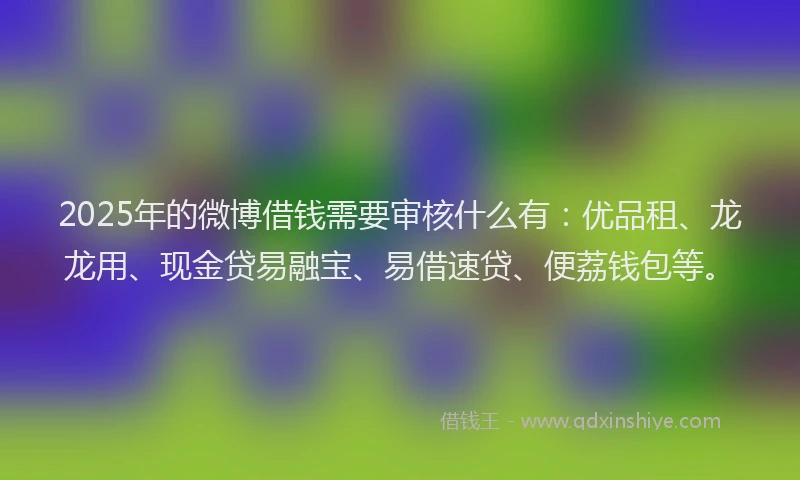 2025年的微博借钱需要审核什么有：优品租、龙龙用、现金贷易融宝、易借速贷、便荔钱包等。