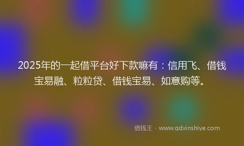 2025年的一起借平台好下款嘛有：信用飞、借钱宝易融、粒粒贷、借钱宝易、如意购等。
