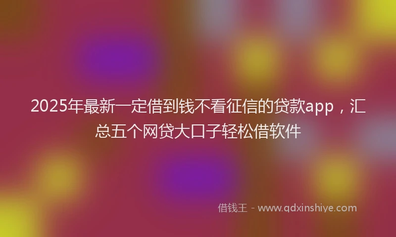 2025年最新一定借到钱不看征信的贷款app，汇总五个网贷大口子轻松借软件