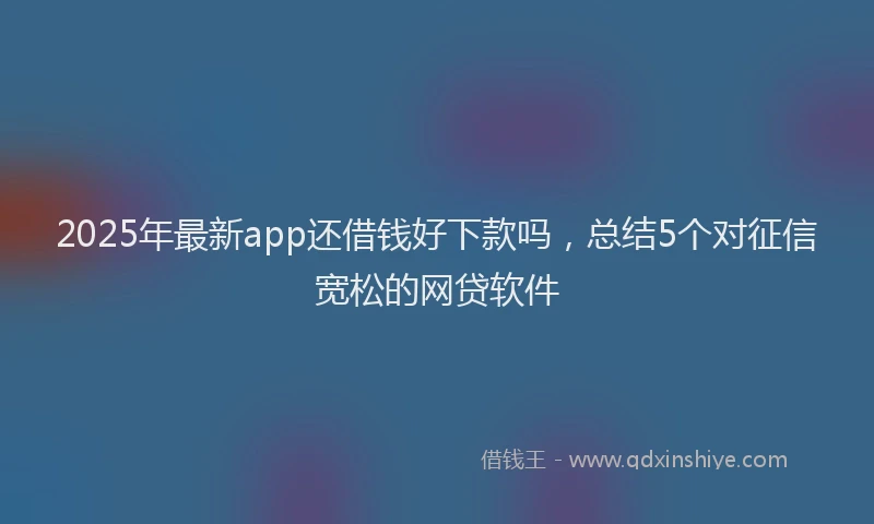 2025年最新app还借钱好下款吗，总结5个对征信宽松的网贷软件