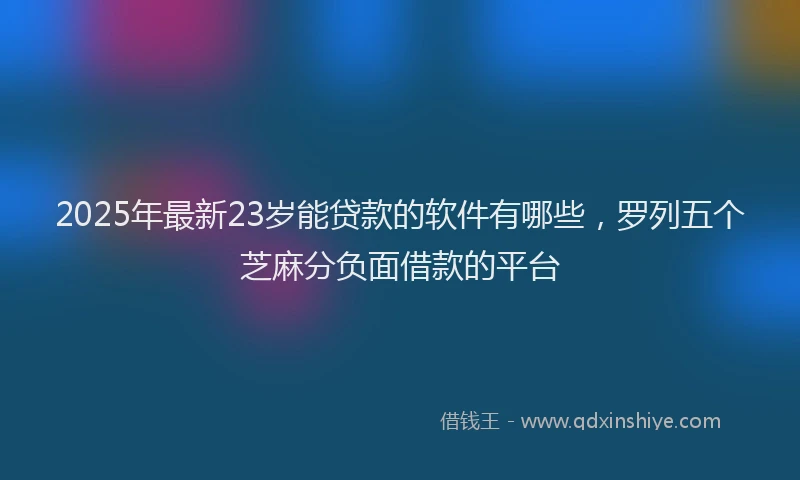 2025年最新23岁能贷款的软件有哪些，罗列五个芝麻分负面借款的平台