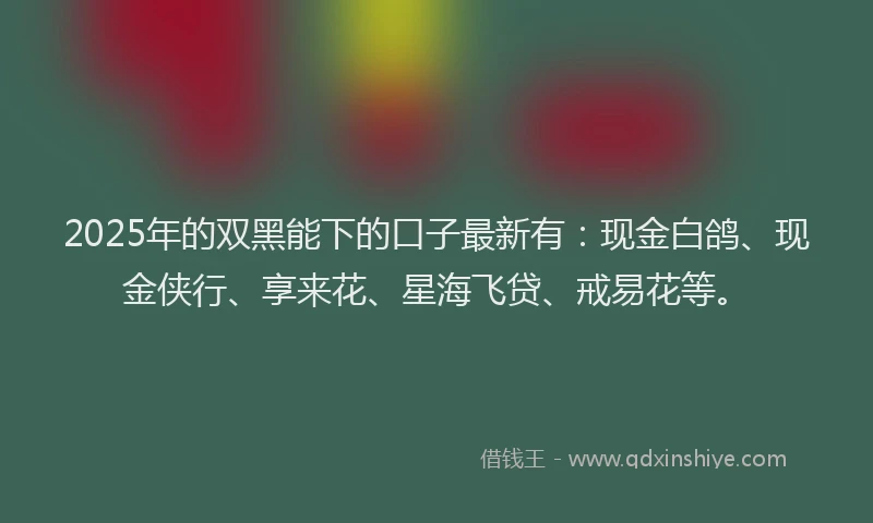 2025年的双黑能下的口子最新有：现金白鸽、现金侠行、享来花、星海飞贷、戒易花等。
