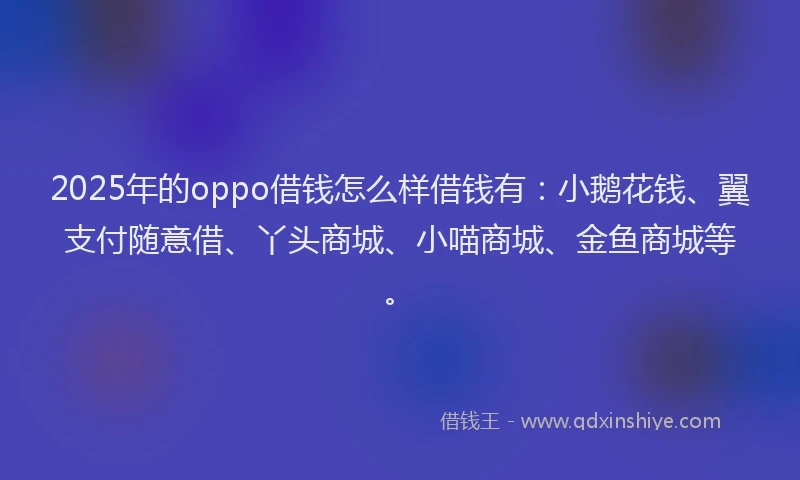 2025年的oppo借钱怎么样借钱有：小鹅花钱、翼支付随意借、丫头商城、小喵商城、金鱼商城等。