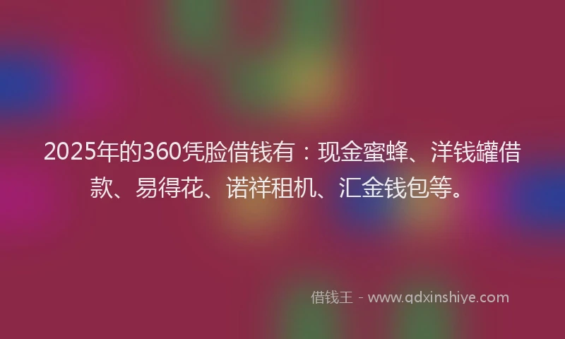 2025年的360凭脸借钱有：现金蜜蜂、洋钱罐借款、易得花、诺祥租机、汇金钱包等。