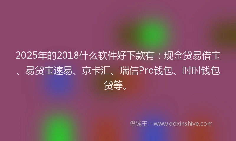 2025年的2018什么软件好下款有：现金贷易借宝、易贷宝速易、京卡汇、瑞信Pro钱包、时时钱包贷等。