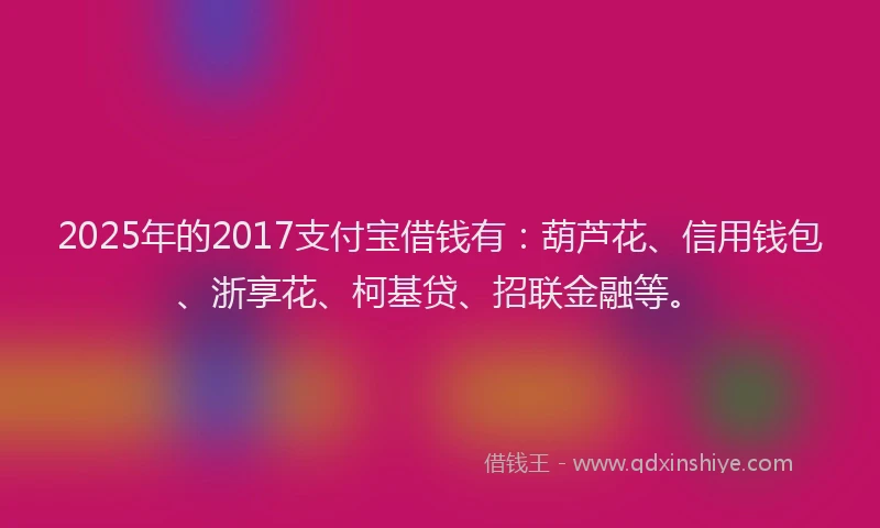2025年的2017支付宝借钱有：葫芦花、信用钱包、浙享花、柯基贷、招联金融等。