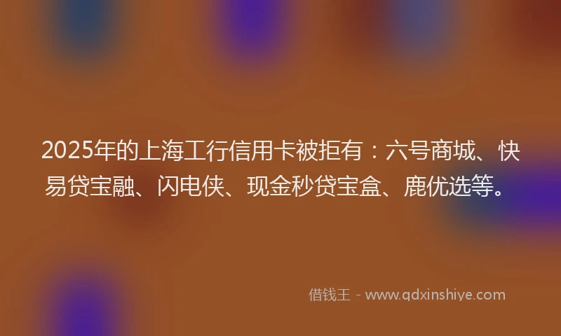 2025年的上海工行信用卡被拒有：六号商城、快易贷宝融、闪电侠、现金秒贷宝盒、鹿优选等。