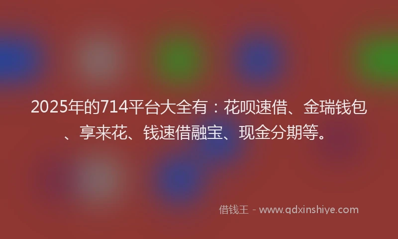 2025年的714平台大全有：花呗速借、金瑞钱包、享来花、钱速借融宝、现金分期等。