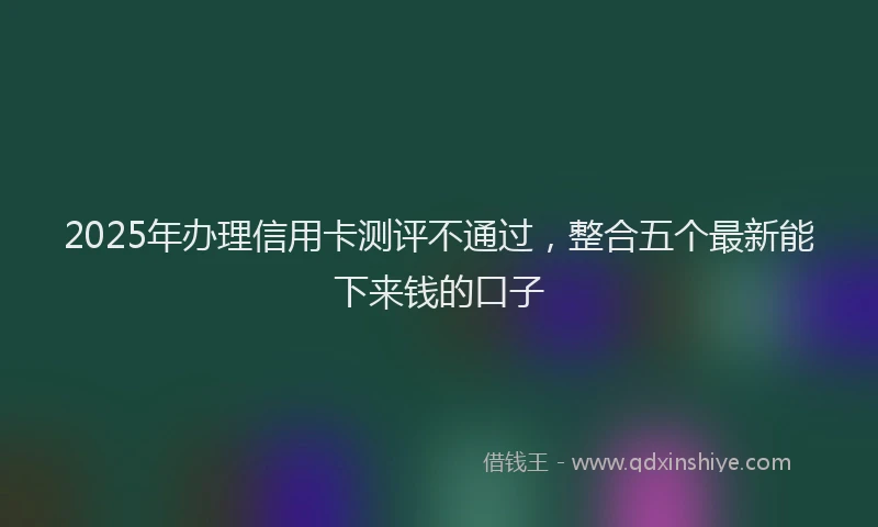 2025年办理信用卡测评不通过，整合五个最新能下来钱的口子