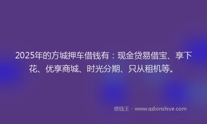 2025年的方城押车借钱有：现金贷易借宝、享下花、优享商城、时光分期、只从租机等。