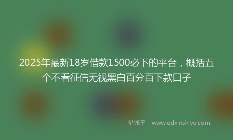 2025年最新18岁借款1500必下的平台，概括五个不看征信无视黑白百分百下款口子
