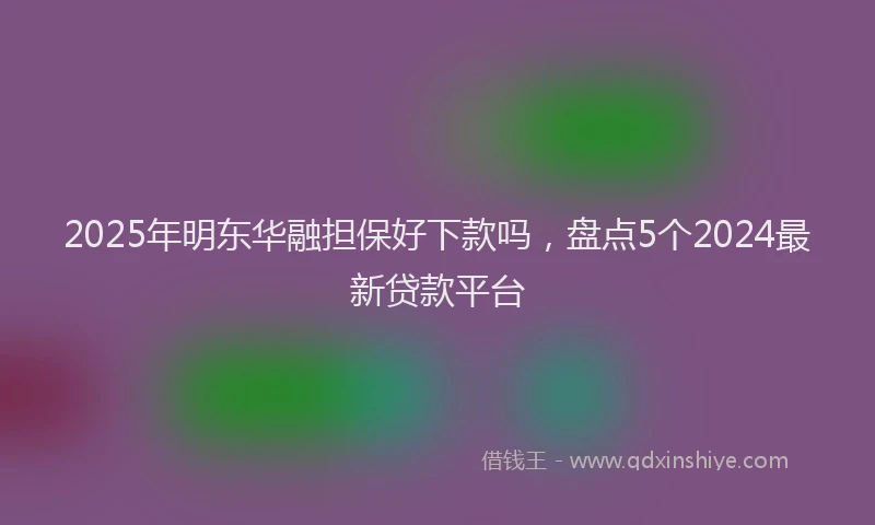 2025年明东华融担保好下款吗，盘点5个2024最新贷款平台