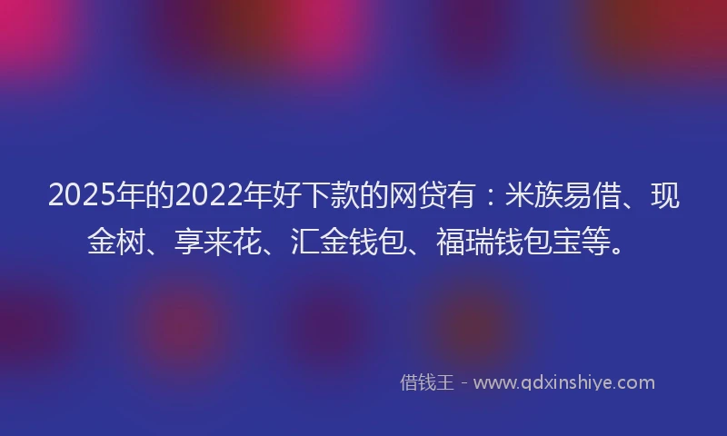 2025年的2022年好下款的网贷有：米族易借、现金树、享来花、汇金钱包、福瑞钱包宝等。