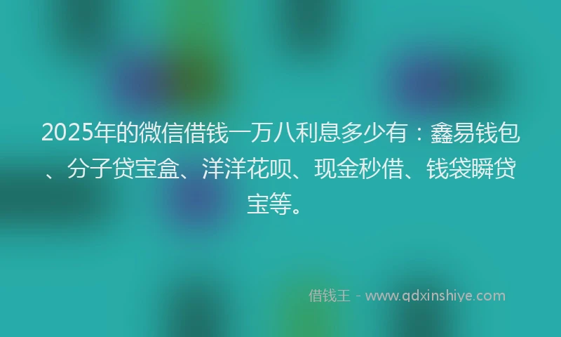 2025年的微信借钱一万八利息多少有：鑫易钱包、分子贷宝盒、洋洋花呗、现金秒借、钱袋瞬贷宝等。