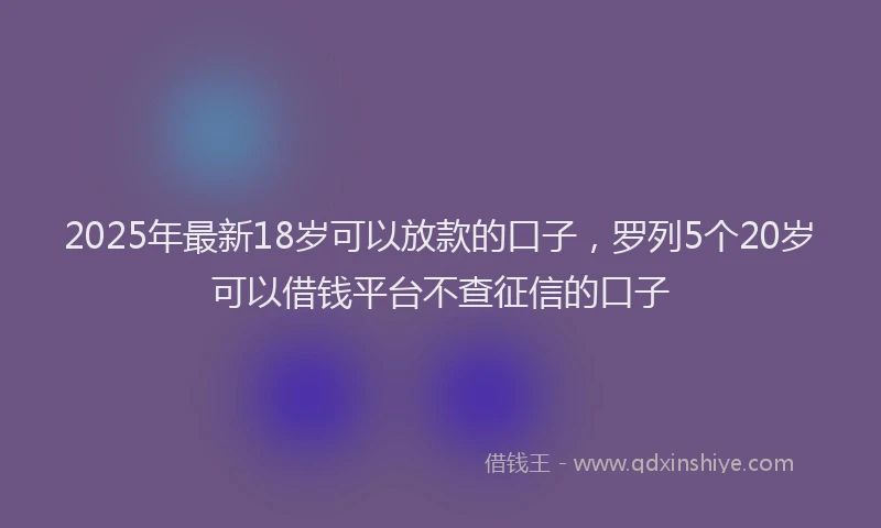 2025年最新18岁可以放款的口子，罗列5个20岁可以借钱平台不查征信的口子