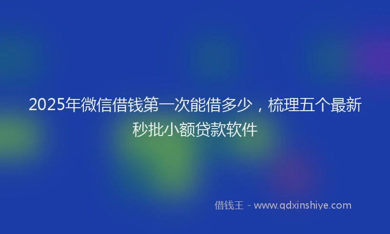 2025年微信借钱第一次能借多少，梳理五个最新秒批小额贷款软件