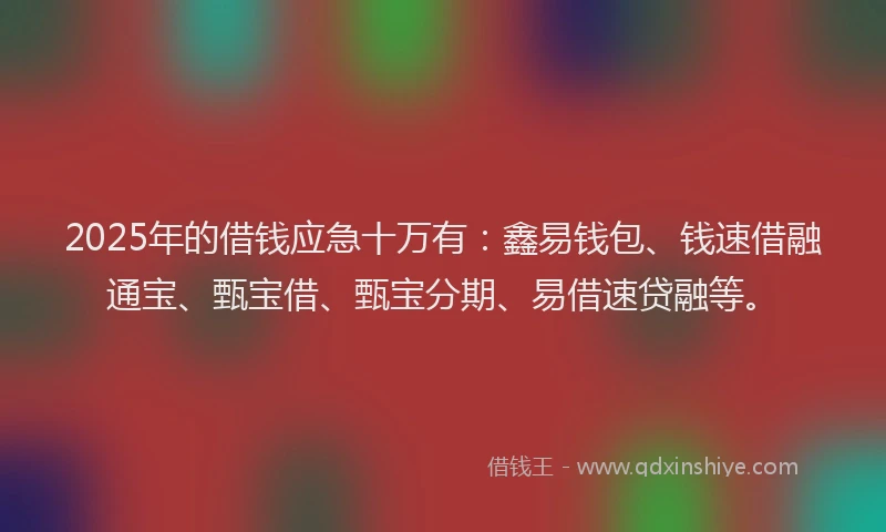 2025年的借钱应急十万有：鑫易钱包、钱速借融通宝、甄宝借、甄宝分期、易借速贷融等。