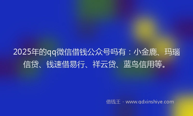 2025年的qq微信借钱公众号吗有：小金鹿、玛瑙信贷、钱速借易行、祥云贷、蓝鸟信用等。