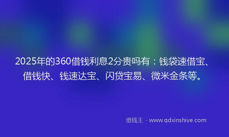 2025年的360借钱利息2分贵吗有：钱袋速借宝、借钱快、钱速达宝、闪贷宝易、微米金条等。