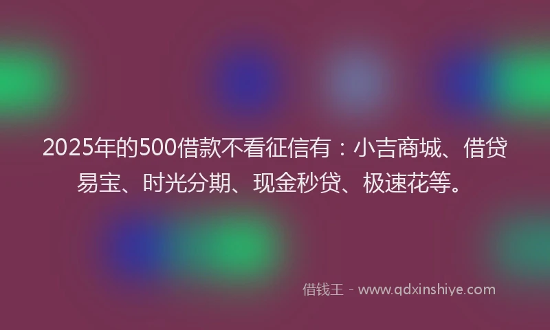 2025年的500借款不看征信有：小吉商城、借贷易宝、时光分期、现金秒贷、极速花等。