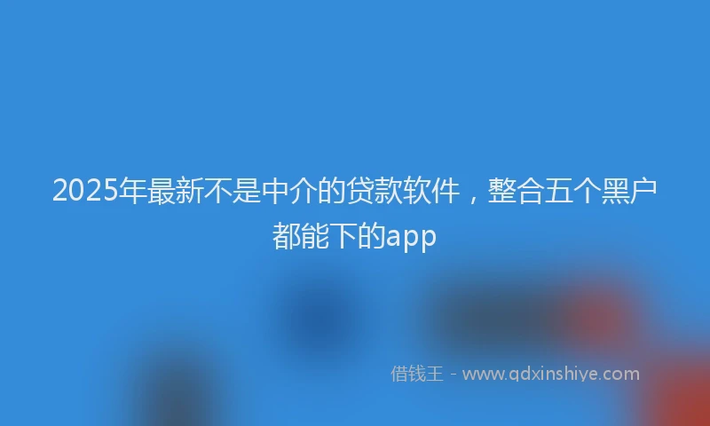 2025年最新不是中介的贷款软件，整合五个黑户都能下的app