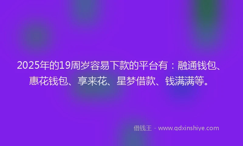 2025年的19周岁容易下款的平台有：融通钱包、惠花钱包、享来花、星梦借款、钱满满等。