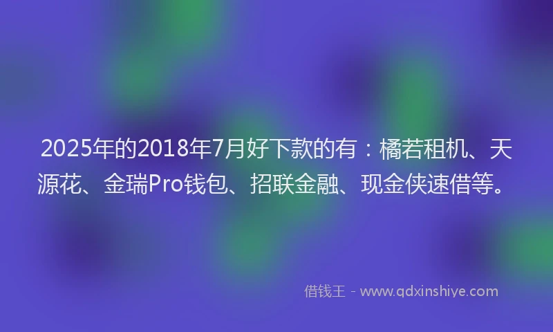 2025年的2018年7月好下款的有：橘若租机、天源花、金瑞Pro钱包、招联金融、现金侠速借等。