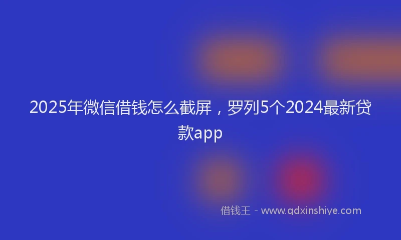 2025年微信借钱怎么截屏，罗列5个2024最新贷款app
