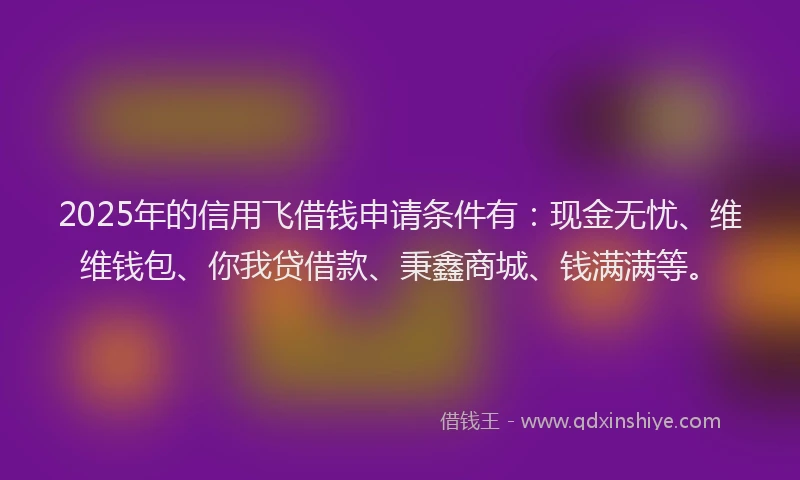 2025年的信用飞借钱申请条件有：现金无忧、维维钱包、你我贷借款、秉鑫商城、钱满满等。