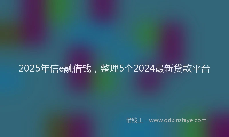 2025年信e融借钱，整理5个2024最新贷款平台