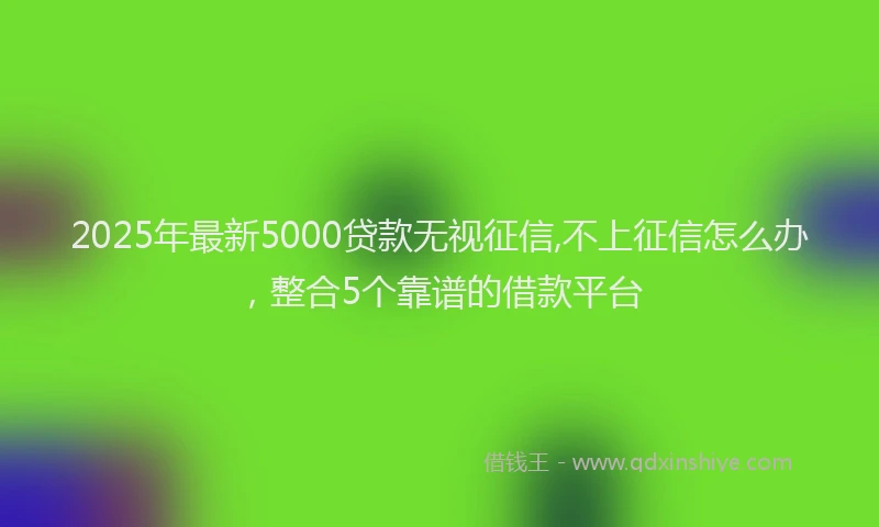 2025年最新5000贷款无视征信,不上征信怎么办，整合5个靠谱的借款平台