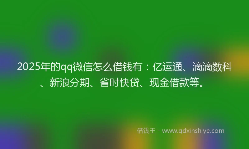 2025年的qq微信怎么借钱有：亿运通、滴滴数科、新浪分期、省时快贷、现金借款等。
