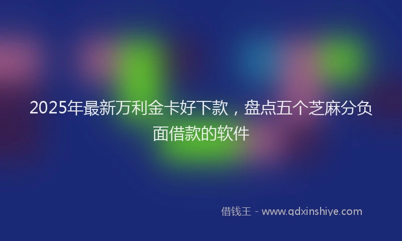 2025年最新万利金卡好下款，盘点五个芝麻分负面借款的软件