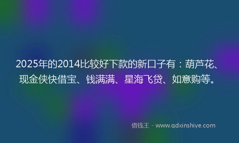 2025年的2014比较好下款的新口子有：葫芦花、现金侠快借宝、钱满满、星海飞贷、如意购等。