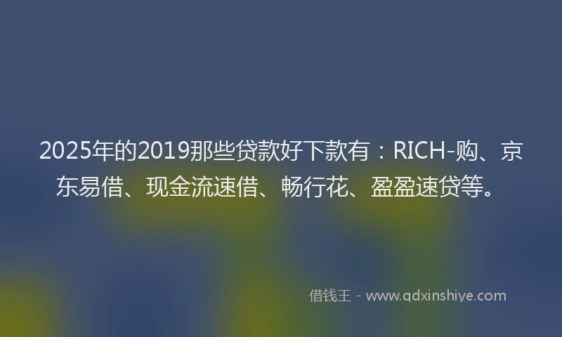 2025年的2019那些贷款好下款有：RICH-购、京东易借、现金流速借、畅行花、盈盈速贷等。