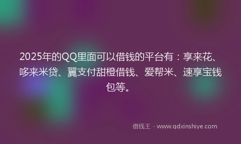 2025年的QQ里面可以借钱的平台有：享来花、哆来米贷、翼支付甜橙借钱、爱帮米、速享宝钱包等。