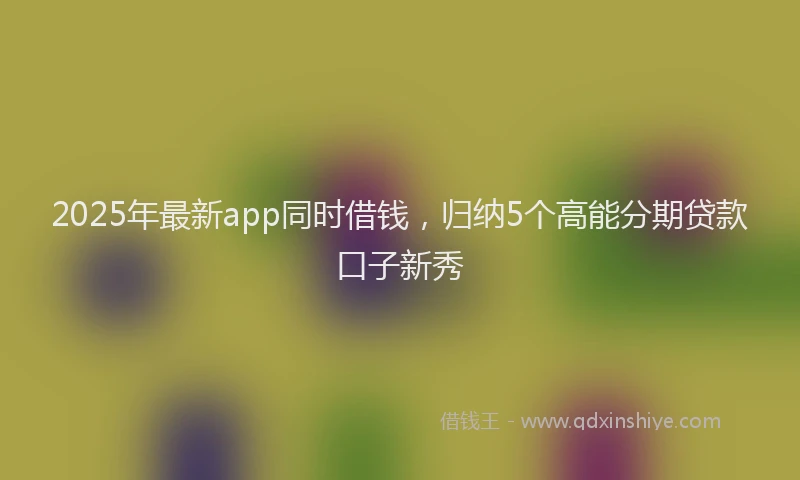 2025年最新app同时借钱，归纳5个高能分期贷款口子新秀
