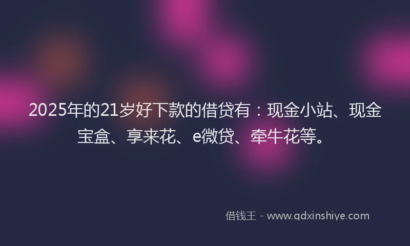 2025年的21岁好下款的借贷有：现金小站、现金宝盒、享来花、e微贷、牵牛花等。
