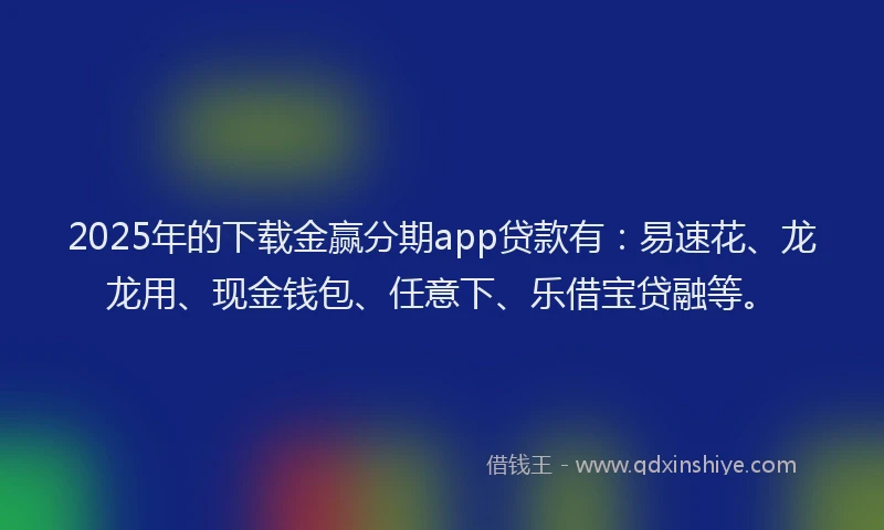 2025年的下载金赢分期app贷款有：易速花、龙龙用、现金钱包、任意下、乐借宝贷融等。