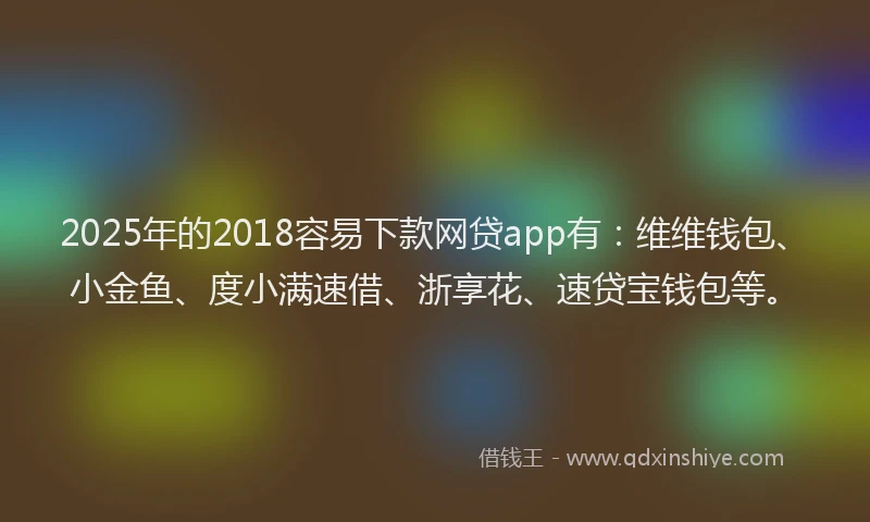 2025年的2018容易下款网贷app有：维维钱包、小金鱼、度小满速借、浙享花、速贷宝钱包等。