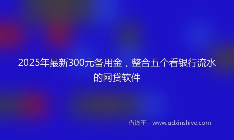2025年最新300元备用金，整合五个看银行流水的网贷软件