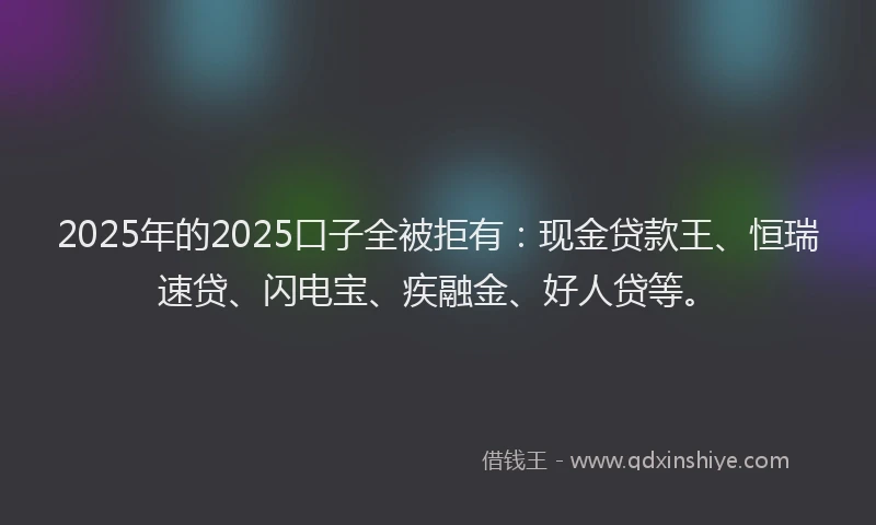 2025年的2025口子全被拒有：现金贷款王、恒瑞速贷、闪电宝、疾融金、好人贷等。