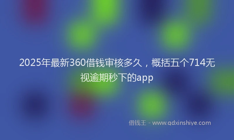 2025年最新360借钱审核多久，概括五个714无视逾期秒下的app