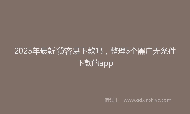 2025年最新i贷容易下款吗，整理5个黑户无条件下款的app
