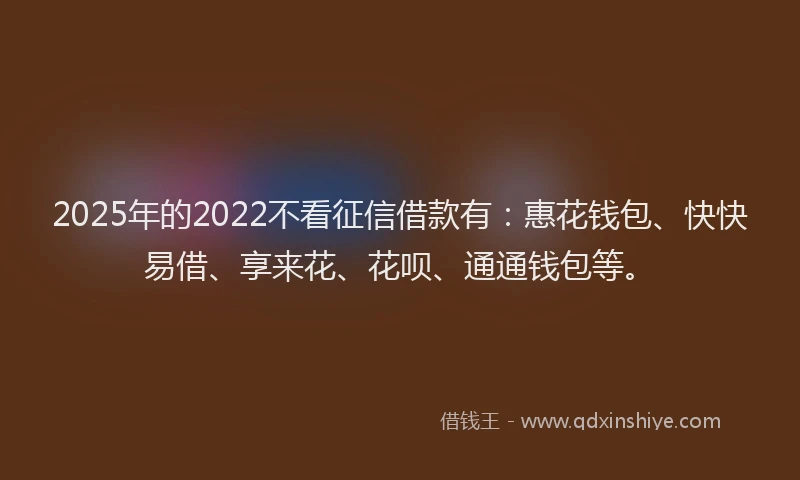 2025年的2022不看征信借款有：惠花钱包、快快易借、享来花、花呗、通通钱包等。