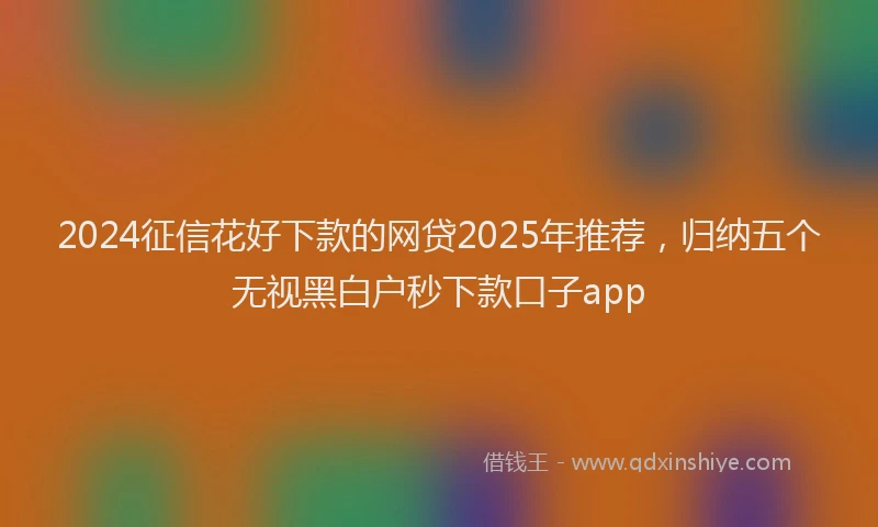 2024征信花好下款的网贷2025年推荐，归纳五个无视黑白户秒下款口子app