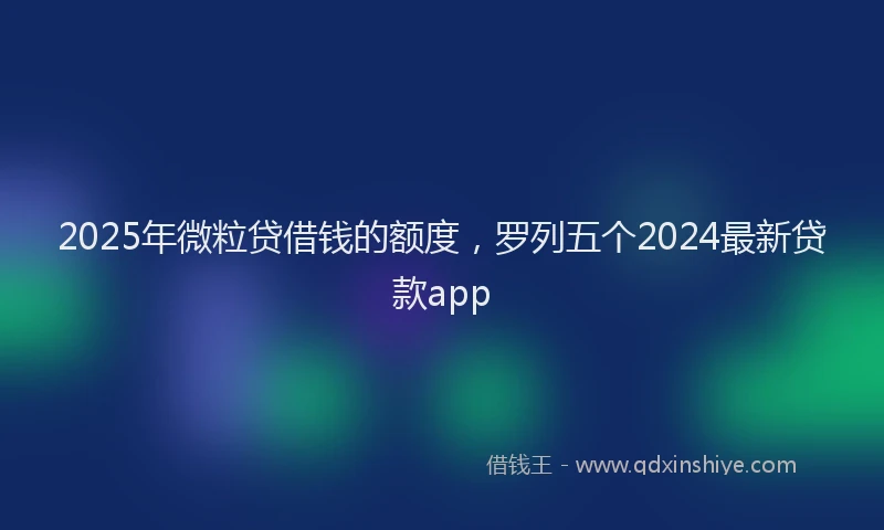 2025年微粒贷借钱的额度，罗列五个2024最新贷款app