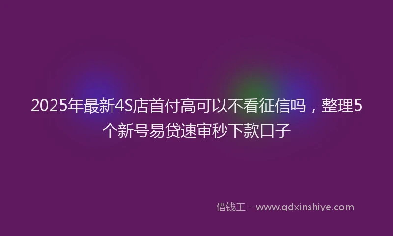 2025年最新4S店首付高可以不看征信吗，整理5个新号易贷速审秒下款口子