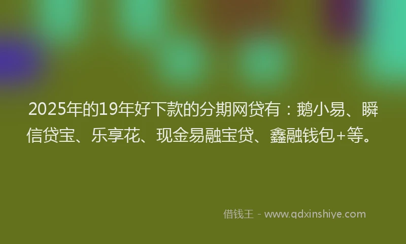 2025年的19年好下款的分期网贷有：鹅小易、瞬信贷宝、乐享花、现金易融宝贷、鑫融钱包+等。